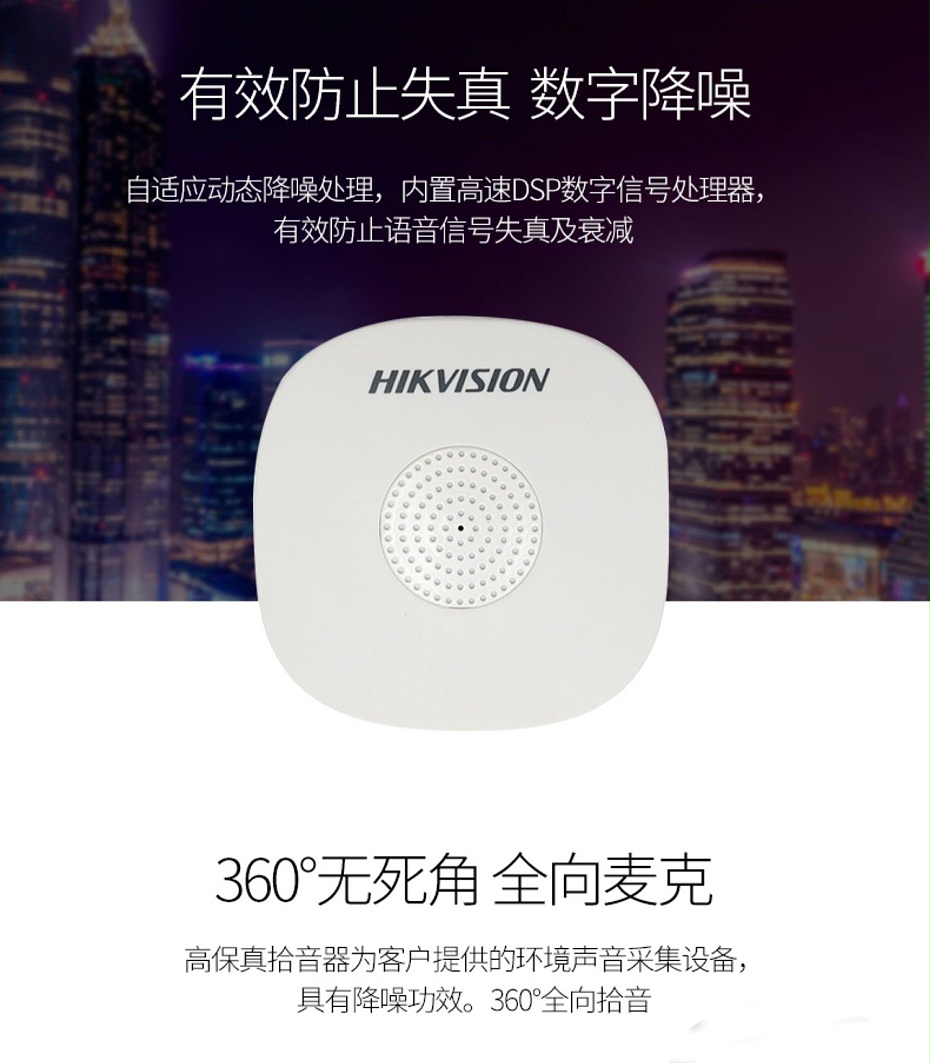 海康威視DS-2FP1020-B 通用拾音器 ①、采用高靈敏度全指向性震膜電容咪頭，全向拾音、聲音清晰自然； ②、采用專業(yè)音頻處理技術(shù)，有效防止語(yǔ)音信號(hào)失真及衰減； ③、內(nèi)置雷擊保護(hù)、電源極性反接保護(hù)和靜電保護(hù)； ④、符合RoHS標(biāo)準(zhǔn)，在結(jié)構(gòu)上不含有歐盟禁用的危害性物質(zhì)； ⑤、通過(guò)歐盟CE標(biāo)準(zhǔn)，美國(guó)FCC認(rèn)證； 通用拾音器 通用拾音器 通用拾音器 拾音器 拾音器 拾音器